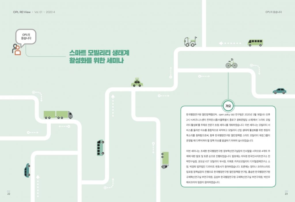 스마트 모발리티 생태계 활성화를 위한 세미나 개요 한국행정연구원 열린정책랩(OPL: open policy lab) 연구팀은 2020년 3월 18일(수) 오후 2시 HJ비즈니스센터 컨퍼런스룸(서울특별시 종로구 광화문빌딩 소재)에서 '스마트 모빌 리티 활성화'를 주제로 전문가 초청 세미나를 개최하였습니다. 이번 세미나는 모빌리티 서 비스를 둘러싼 이슈를 종합적으로 파악하고 모빌리티 산업 생태계 활성화를 위한 현장의 목소리를 청취함으로써, 향후 한국행정연구원 열린정책랩 스마트 모빌리티 워킹그룹이 운영될 때 다루어져야 할 정책 이슈를 발굴하기 위하여 실시되었습니다. 이번 세미나는 조세현 한국행정연구원 정부혁신연구실장의 인사말을 시작으로 4개의 주 제에 대한 발표 및 토론 순으로 진행되었습니다. 발표에는 차두원 한국인사이트연구소 전 략연구실장, 권오상 KST 모빌리티 부사장, 이재호 카카오모빌리티 디지털경제연구소 소 장, 박경희 법무법인 디라이트 변호사가 참여하였습니다. 토론에는 정미나 코리아스타트 업포럼 정책실장의 진행으로 한국행정연구원 열린정책랩 연구팀, 홍승헌 한국행정연구원 규제혁신연구실 부연구위원, 김성부 한국행정연구원 규제혁신연구실 부연구위원, 박민우 메쉬코리아 팀장이 참여하였습니다.